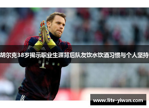 胡尔克38岁揭示职业生涯背后队友饮水饮酒习惯与个人坚持