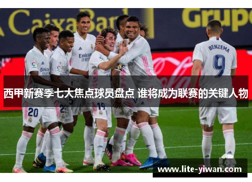 西甲新赛季七大焦点球员盘点 谁将成为联赛的关键人物
