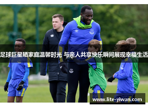 足球巨星晒家庭温馨时光 与亲人共享快乐瞬间展现幸福生活
