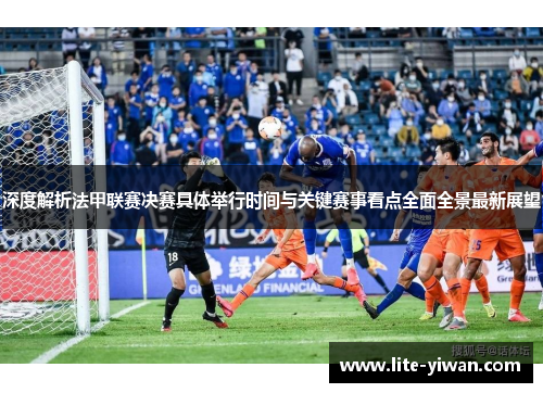 深度解析法甲联赛决赛具体举行时间与关键赛事看点全面全景最新展望