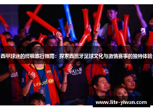 西甲球迷的终极旅行指南:探索西班牙足球文化与激情赛事的独特体验 西甲球迷的终极旅行指南:探索西班牙足球文化与激情赛事的独特体验