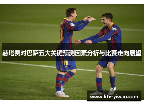 赫塔费对巴萨五大关键预测因素分析与比赛走向展望 赫塔费对巴萨五大关键预测因素分析与比赛走向展望