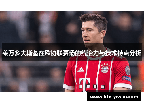 莱万多夫斯基在欧协联赛场的统治力与技术特点分析 莱万多夫斯基在欧协联赛场的统治力与技术特点分析