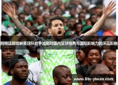 阿根廷超级联赛球队竞争加剧对国内足球格局与国际影响力的深远影响