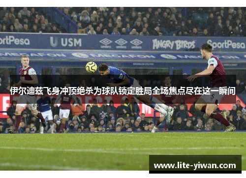 伊尔迪兹飞身冲顶绝杀为球队锁定胜局全场焦点尽在这一瞬间 伊尔迪兹飞身冲顶绝杀为球队锁定胜局全场焦点尽在这一瞬间