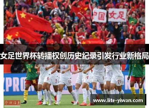 女足世界杯转播权创历史纪录引发行业新格局 女足世界杯转播权创历史纪录引发行业新格局
