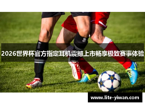 2026世界杯官方指定耳机震撼上市畅享极致赛事体验