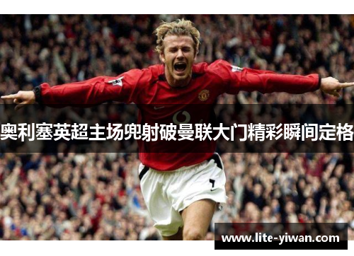 奥利塞英超主场兜射破曼联大门精彩瞬间定格 奥利塞英超主场兜射破曼联大门精彩瞬间定格